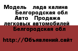  › Модель ­ лада калина 1118 - Белгородская обл. Авто » Продажа легковых автомобилей   . Белгородская обл.